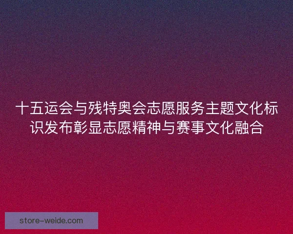 十五运会与残特奥会志愿服务主题文化标识发布彰显志愿精神与赛事文化融合